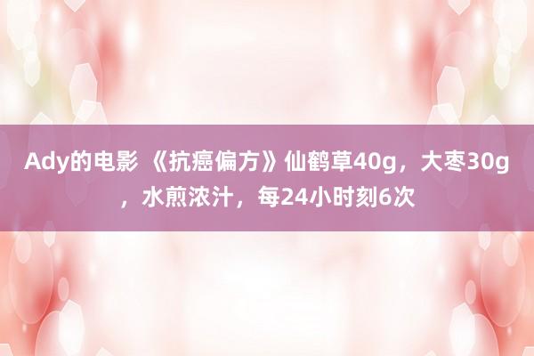 Ady的电影 《抗癌偏方》仙鹤草40g，大枣30g，水煎浓汁，每24小时刻6次