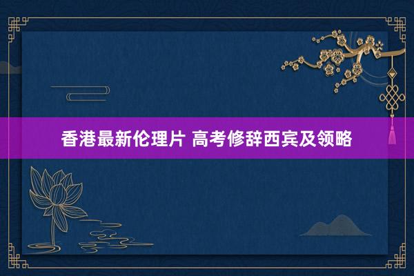香港最新伦理片 高考修辞西宾及领略