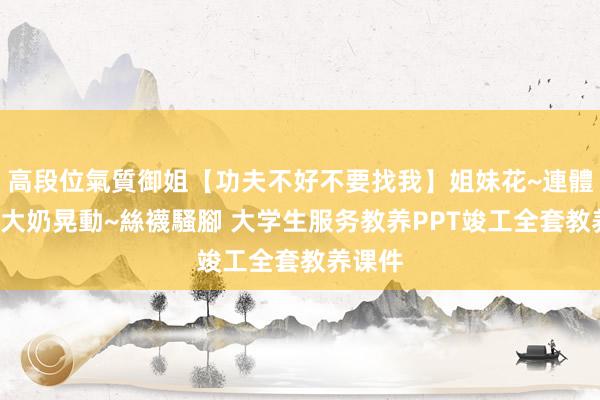 高段位氣質御姐【功夫不好不要找我】姐妹花~連體絲襪~大奶晃動~絲襪騷腳 大学生服务教养PPT竣工全套教养课件