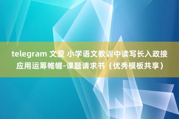 telegram 文爱 小学语文教训中读写长入政接应用运筹帷幄-课题请求书(优秀模板共享)