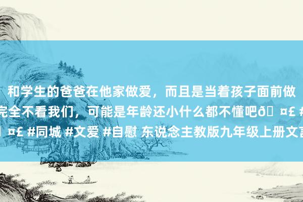 和学生的爸爸在他家做爱，而且是当着孩子面前做爱，太刺激了，孩子完全不看我们，可能是年龄还小什么都不懂吧🤣 #同城 #文爱 #自慰 东说念主教版九年级上册文言文对比阅读（二）