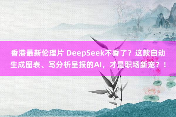 香港最新伦理片 DeepSeek不香了？这款自动生成图表、写分析呈报的AI，才是职场新宠？！
