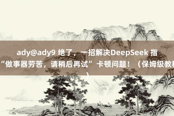 ady@ady9 绝了，一招解决DeepSeek 指示“做事器劳苦，请稍后再试” 卡顿问题！（保姆级教程）